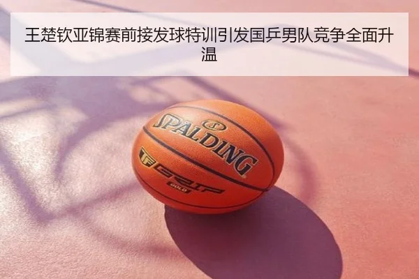 王楚钦亚锦赛前接发球特训引发国乒男队竞争全面升温