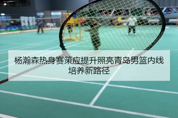 杨瀚森热身赛策应提升照亮青岛男篮内线培养新路径