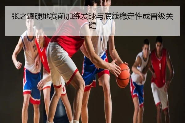 张之臻硬地赛前加练发球与底线稳定性成晋级关键