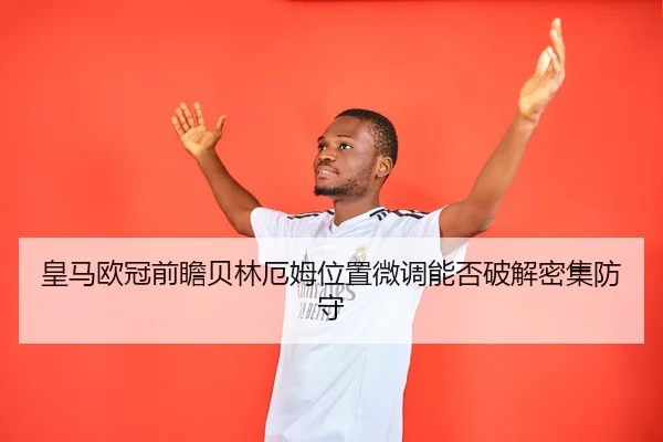 皇马欧冠前瞻贝林厄姆位置微调能否破解密集防守